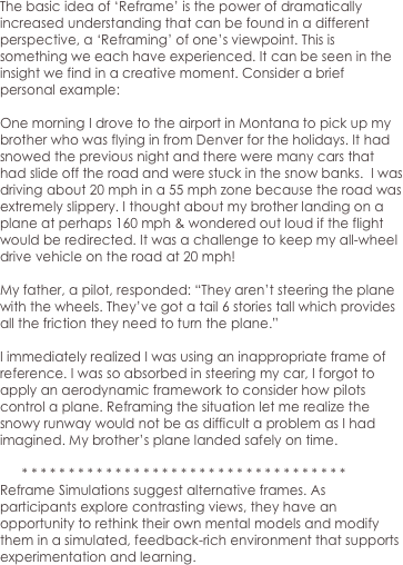 The basic idea of ‘Reframe’ is the power of dramatically increased understanding that can be found in a different perspective, a ‘Reframing’ of one’s viewpoint. This is something we each have experienced. It can be seen in the insight we find in a creative moment. Consider a brief personal example: 

One morning I drove to the airport in Montana to pick up my brother who was flying in from Denver for the holidays. It had snowed the previous night and there were many cars that had slide off the road and were stuck in the snow banks.  I was driving about 20 mph in a 55 mph zone because the road was extremely slippery. I thought about my brother landing on a plane at perhaps 160 mph & wondered out loud if the flight would be redirected. It was a challenge to keep my all-wheel drive vehicle on the road at 20 mph! 

My father, a pilot, responded: “They aren’t steering the plane with the wheels. They’ve got a tail 6 stories tall which provides all the friction they need to turn the plane.”

I immediately realized I was using an inappropriate frame of reference. I was so absorbed in steering my car, I forgot to apply an aerodynamic framework to consider how pilots control a plane. Reframing the situation let me realize the snowy runway would not be as difficult a problem as I had imagined. My brother’s plane landed safely on time.

      * * * * * * * * * * * * * * * * * * * * * * * * * * * * * * * * * * * 
Reframe Simulations suggest alternative frames. As participants explore contrasting views, they have an opportunity to rethink their own mental models and modify them in a simulated, feedback-rich environment that supports experimentation and learning.  
 